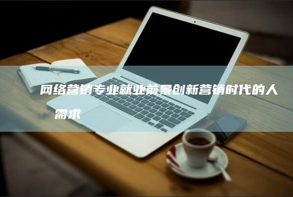 网络营销专业就业前景：创新营销时代的人才需求与机遇