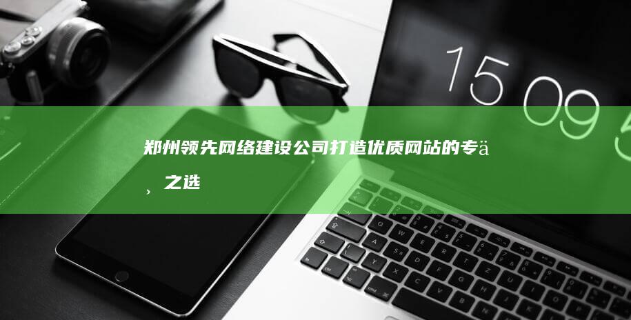 郑州领先网络建设公司：打造优质网站的专业之选